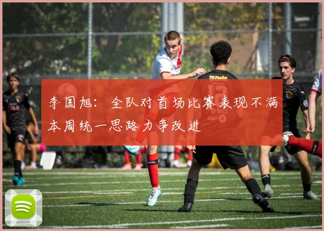 李国旭：全队对首场比赛表现不满本周统一思路力争改进