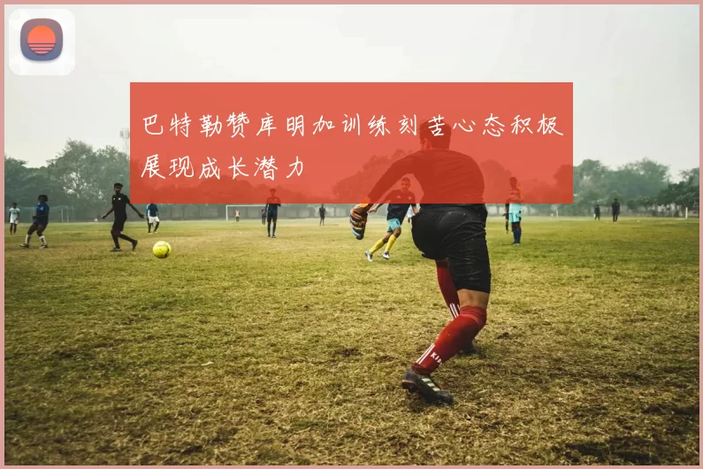 巴特勒赞库明加训练刻苦心态积极展现成长潜力
