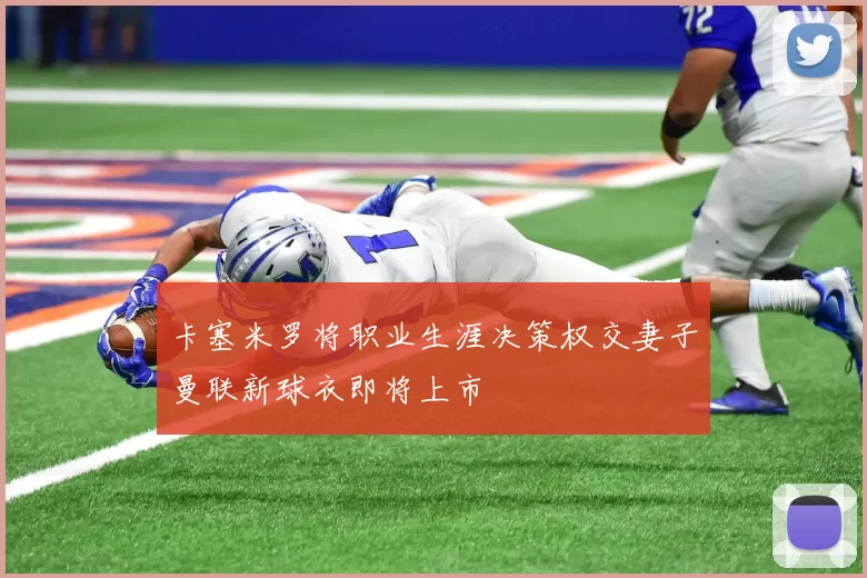 卡塞米罗将职业生涯决策权交妻子曼联新球衣即将上市
