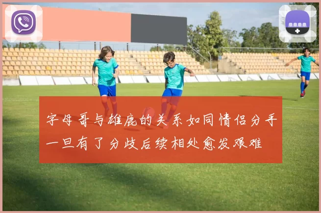字母哥与雄鹿的关系如同情侣分手一旦有了分歧后续相处愈发艰难