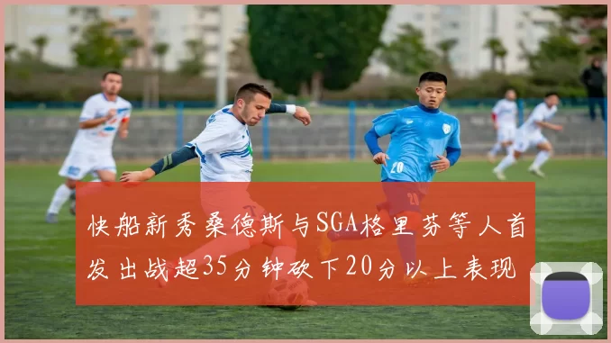 快船新秀桑德斯与SGA格里芬等人首发出战超35分钟砍下20分以上表现亮眼