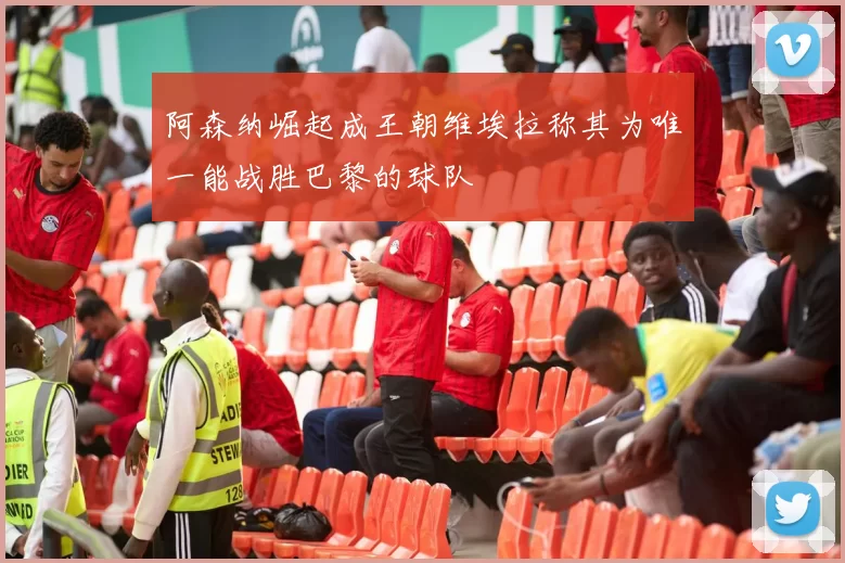 阿森纳崛起成王朝维埃拉称其为唯一能战胜巴黎的球队