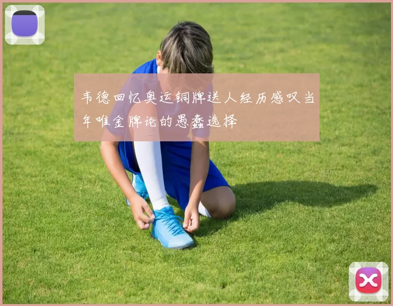 韦德回忆奥运铜牌送人经历感叹当年唯金牌论的愚蠢选择