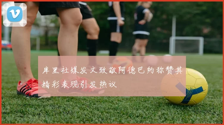 库里社媒发文致敬阿德巴约称赞其精彩表现引发热议
